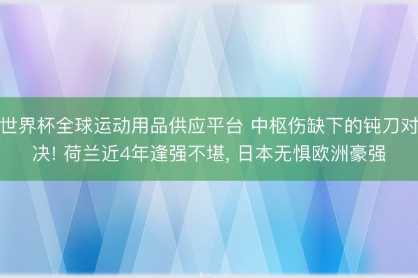 世界杯全球运动用品供应平台 中枢伤缺下的钝刀对决! 荷兰近4年逢强不堪， 日本无惧欧洲豪强
