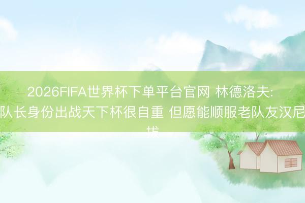 2026FIFA世界杯下单平台官网 林德洛夫: 以队长身份出战天下杯很自重 但愿能顺服老队友汉尼拔