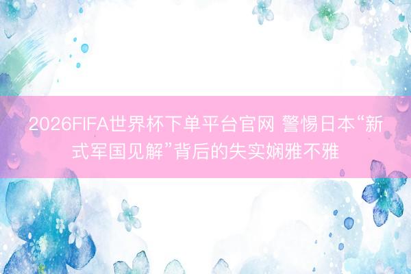 2026FIFA世界杯下单平台官网 警惕日本“新式军国见解”背后的失实娴雅不雅