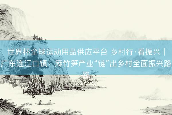 世界杯全球运动用品供应平台 乡村行·看振兴|广东连江口镇:麻竹笋产业“链”出乡村全面振兴路