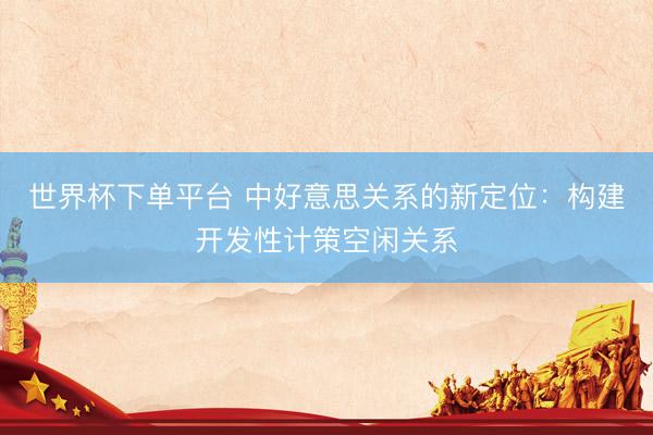 世界杯下单平台 中好意思关系的新定位：构建开发性计策空闲关系