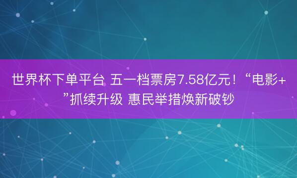 世界杯下单平台 五一档票房7.58亿元！“电影+”抓续升级 惠民举措焕新破钞
