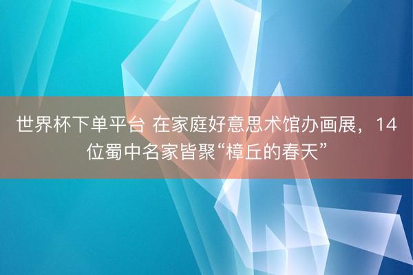 世界杯下单平台 在家庭好意思术馆办画展，14位蜀中名家皆聚“樟丘的春天”