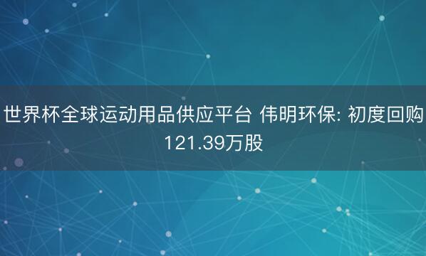 世界杯全球运动用品供应平台 伟明环保: 初度回购121.39万股