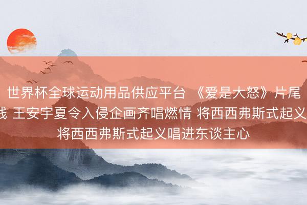 世界杯全球运动用品供应平台 《爱是大怒》片尾曲MV负责上线 王安宇夏令入侵企画齐唱燃情 将西西弗斯式起义唱进东谈主心