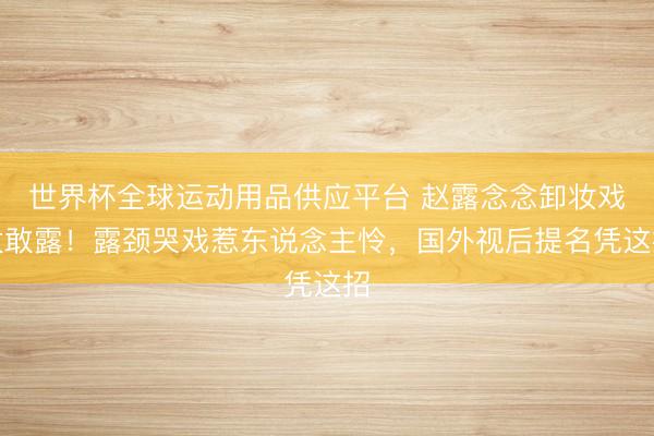 世界杯全球运动用品供应平台 赵露念念卸妆戏太敢露！露颈哭戏惹东说念主怜，国外视后提名凭这招