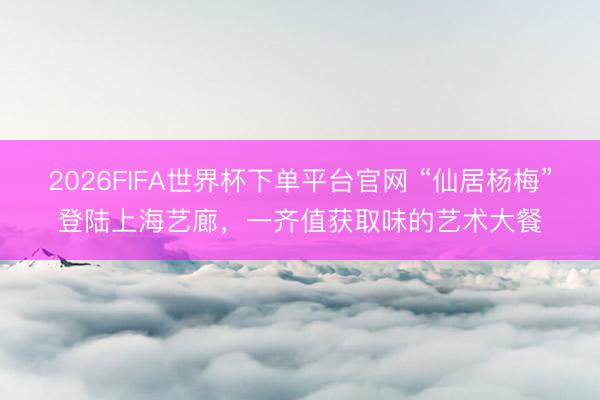 2026FIFA世界杯下单平台官网 “仙居杨梅”登陆上海艺廊，一齐值获取味的艺术大餐