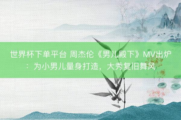 世界杯下单平台 周杰伦《男儿殿下》MV出炉：为小男儿量身打造，大秀复旧舞风