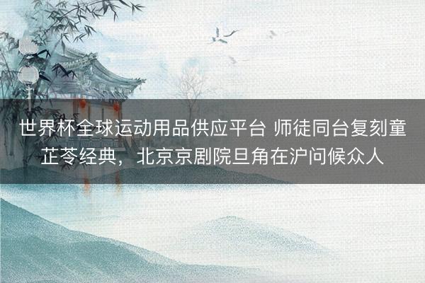 世界杯全球运动用品供应平台 师徒同台复刻童芷苓经典，北京京剧院旦角在沪问候众人