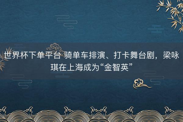 世界杯下单平台 骑单车排演、打卡舞台剧，梁咏琪在上海成为“金智英”