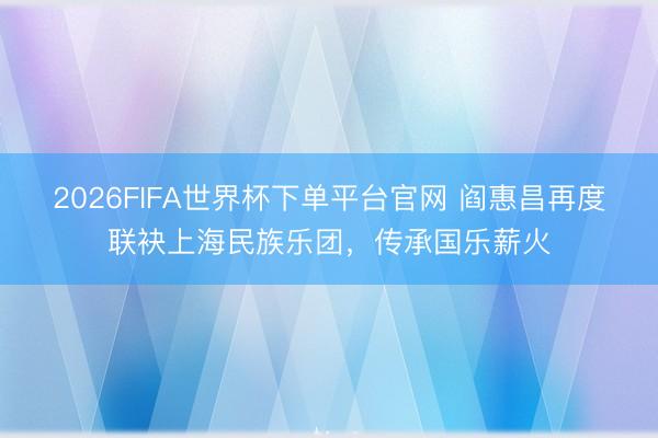 2026FIFA世界杯下单平台官网 阎惠昌再度联袂上海民族乐团，传承国乐薪火