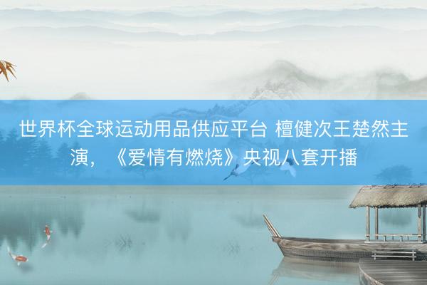 世界杯全球运动用品供应平台 檀健次王楚然主演，《爱情有燃烧》央视八套开播