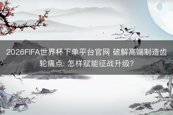 2026FIFA世界杯下单平台官网 破解高端制造齿轮痛点: 怎样赋能征战升级?