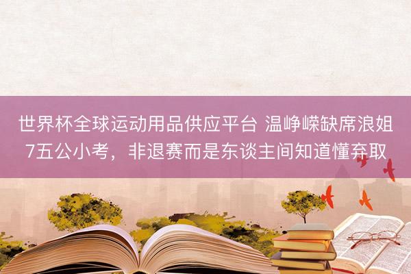 世界杯全球运动用品供应平台 温峥嵘缺席浪姐7五公小考，非退赛而是东谈主间知道懂弃取