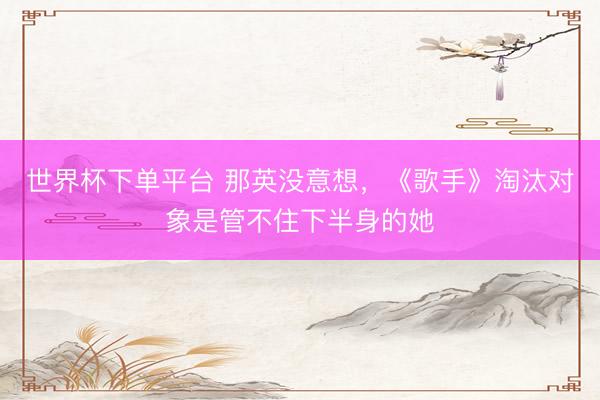 世界杯下单平台 那英没意想，《歌手》淘汰对象是管不住下半身的她
