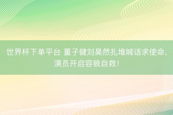 世界杯下单平台 董子健刘昊然扎堆喊话求使命，演员开启容貌自救！