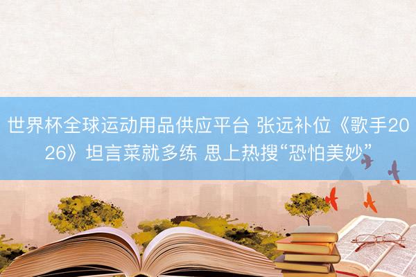 世界杯全球运动用品供应平台 张远补位《歌手2026》坦言菜就多练 思上热搜“恐怕美妙”