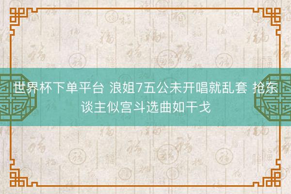 世界杯下单平台 浪姐7五公未开唱就乱套 抢东谈主似宫斗选曲如干戈