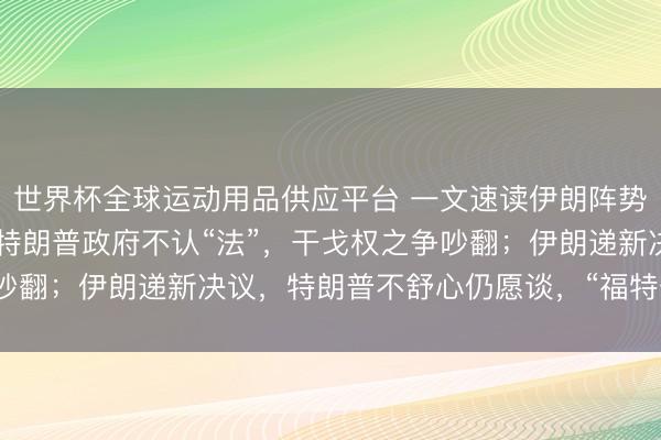 世界杯全球运动用品供应平台 一文速读伊朗阵势：“60天大限”已到，特朗普政府不认“法”，干戈权之争吵翻；伊朗递新决议，特朗普不舒心仍愿谈，“福特号”航母已撤