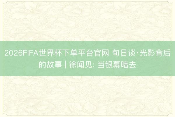 2026FIFA世界杯下单平台官网 旬日谈·光影背后的故事 | 徐闻见: 当银幕暗去