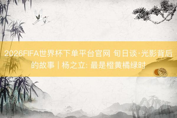 2026FIFA世界杯下单平台官网 旬日谈·光影背后的故事 | 杨之立: 最是橙黄橘绿时