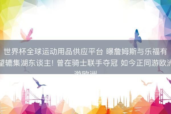 世界杯全球运动用品供应平台 曝詹姆斯与乐福有望辘集湖东谈主! 曾在骑士联手夺冠 如今正同游欧洲