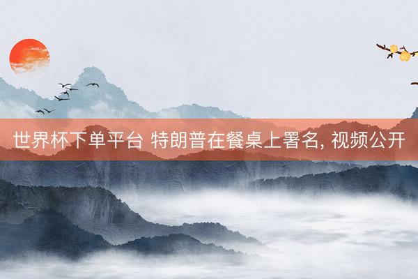 世界杯下单平台 特朗普在餐桌上署名， 视频公开