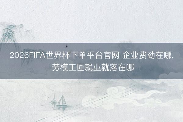 2026FIFA世界杯下单平台官网 企业费劲在哪， 劳模工匠就业就落在哪